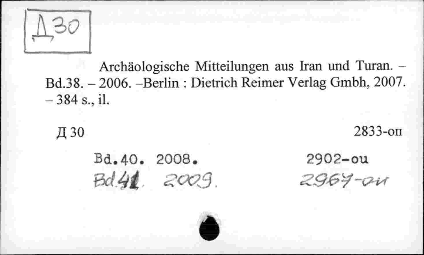 ﻿^30
Archäologische Mitteilungen aus Iran und Turan. -Bd.38. - 2006. -Berlin : Dietrich Reimer Verlag Gmbh, 2007. -384 s., il.
Д30
Bd.4O. 2008.
2833-on
2902-ou